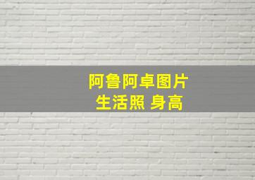 阿鲁阿卓图片 生活照 身高